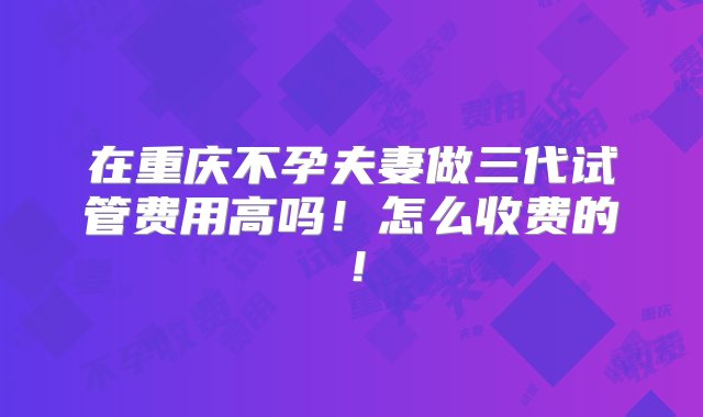 在重庆不孕夫妻做三代试管费用高吗！怎么收费的！