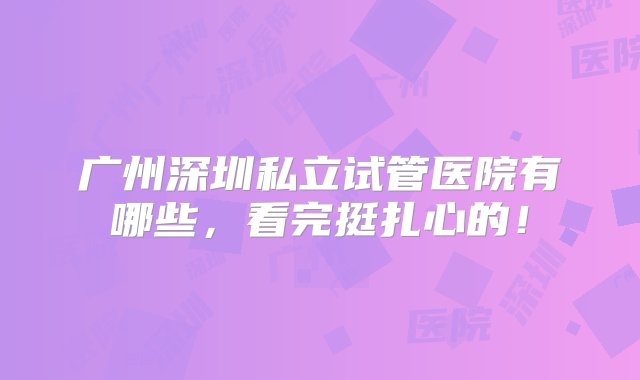 广州深圳私立试管医院有哪些，看完挺扎心的！