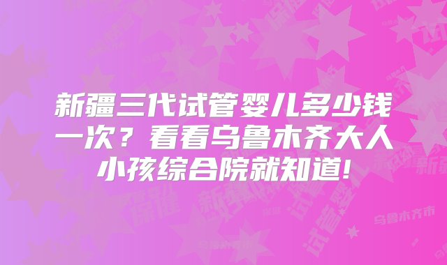 新疆三代试管婴儿多少钱一次？看看乌鲁木齐大人小孩综合院就知道!