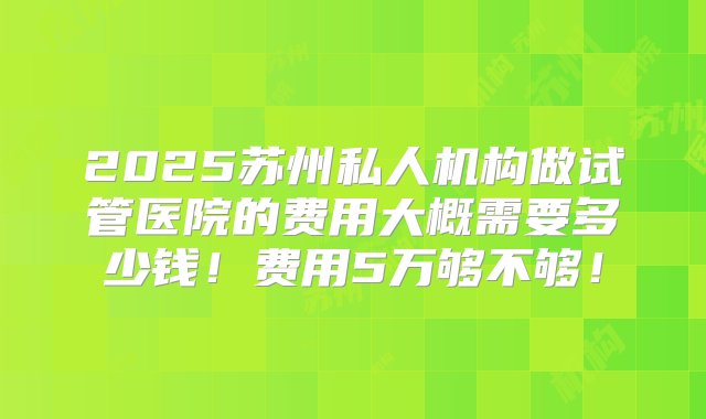 2025苏州私人机构做试管医院的费用大概需要多少钱！费用5万够不够！