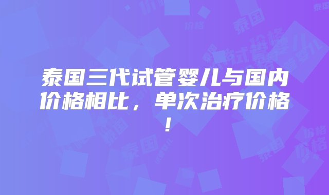 泰国三代试管婴儿与国内价格相比，单次治疗价格！