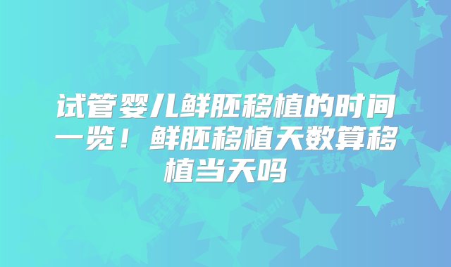 试管婴儿鲜胚移植的时间一览！鲜胚移植天数算移植当天吗