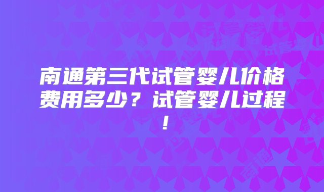 南通第三代试管婴儿价格费用多少？试管婴儿过程！