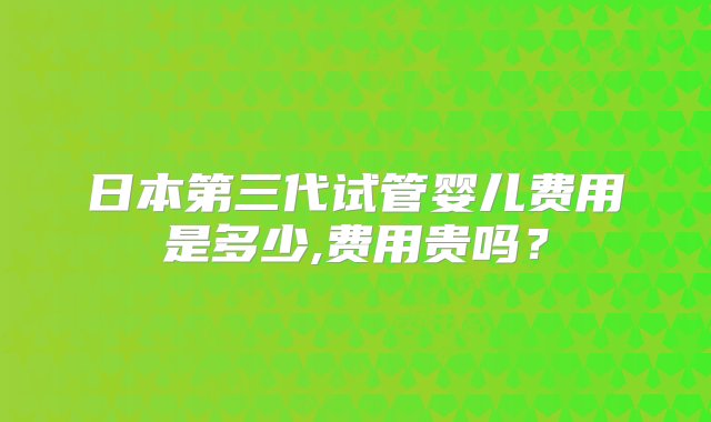 日本第三代试管婴儿费用是多少,费用贵吗？