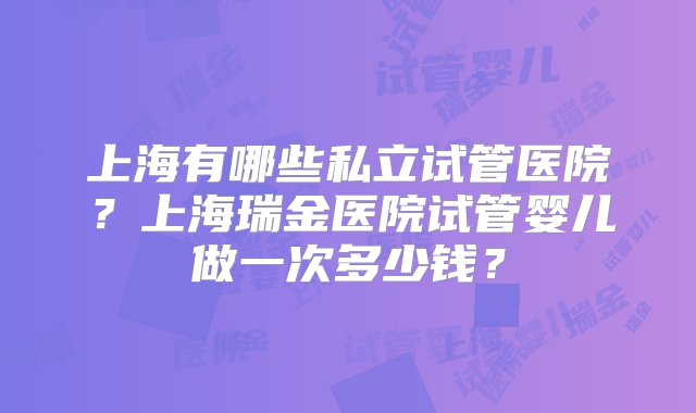 上海有哪些私立试管医院？上海瑞金医院试管婴儿做一次多少钱？