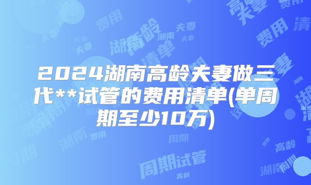 2024湖南高龄夫妻做三代**试管的费用清单(单周期至少10万)