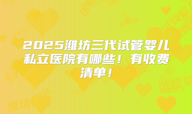 2025潍坊三代试管婴儿私立医院有哪些！有收费清单！