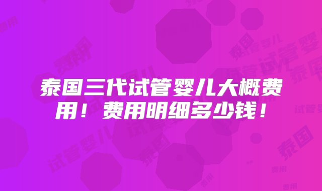 泰国三代试管婴儿大概费用！费用明细多少钱！