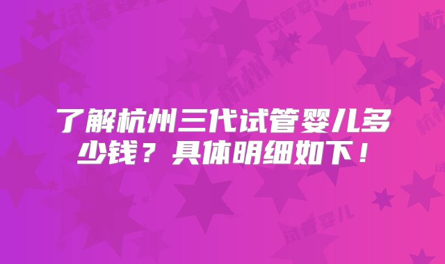 了解杭州三代试管婴儿多少钱？具体明细如下！