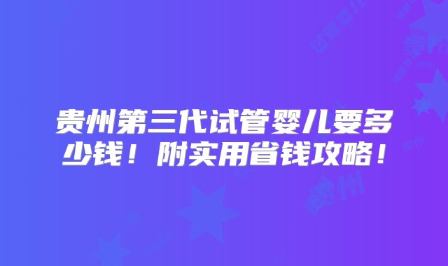 贵州第三代试管婴儿要多少钱！附实用省钱攻略！