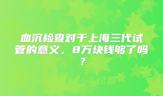 血沉检查对于上海三代试管的意义，8万块钱够了吗？