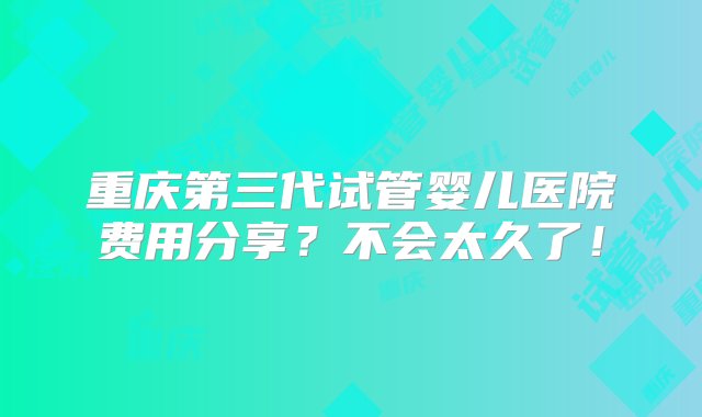 重庆第三代试管婴儿医院费用分享？不会太久了！