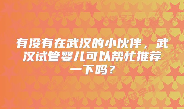 有没有在武汉的小伙伴，武汉试管婴儿可以帮忙推荐一下吗？