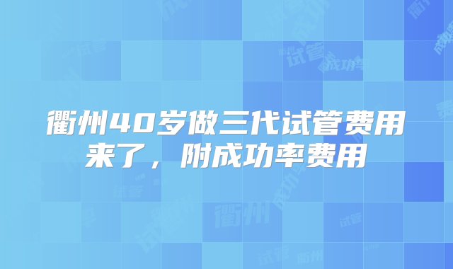 衢州40岁做三代试管费用来了，附成功率费用