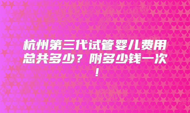 杭州第三代试管婴儿费用总共多少？附多少钱一次！