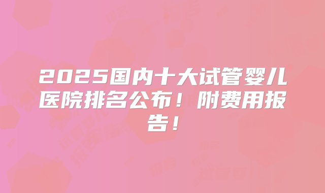 2025国内十大试管婴儿医院排名公布！附费用报告！