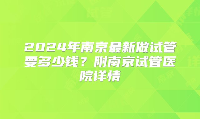 2024年南京最新做试管要多少钱？附南京试管医院详情