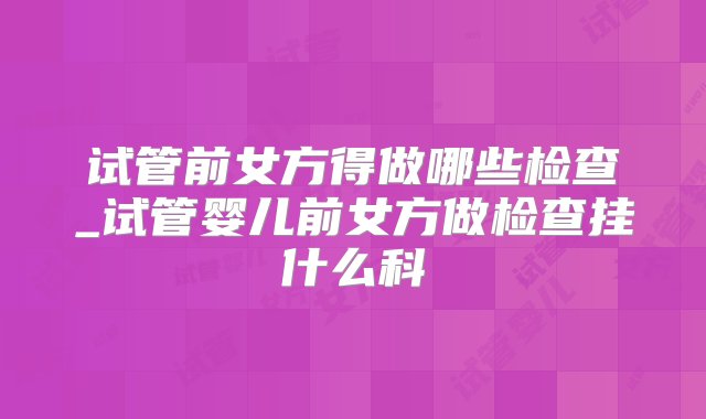 试管前女方得做哪些检查_试管婴儿前女方做检查挂什么科