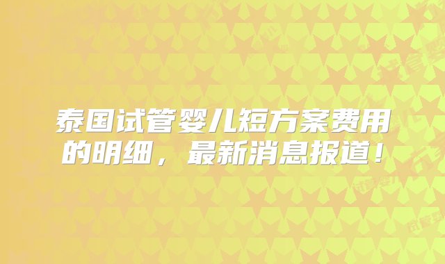 泰国试管婴儿短方案费用的明细，最新消息报道！