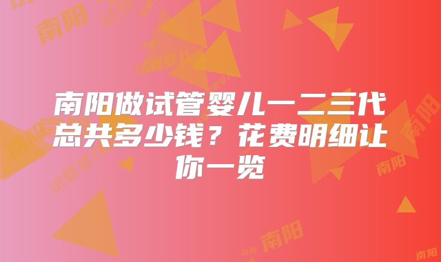 南阳做试管婴儿一二三代总共多少钱？花费明细让你一览