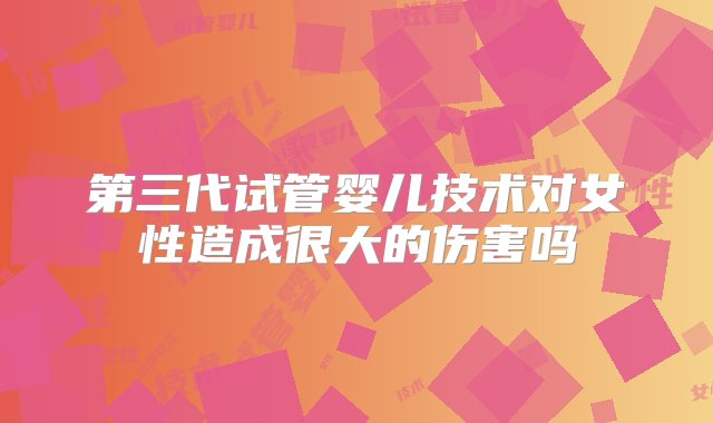 第三代试管婴儿技术对女性造成很大的伤害吗