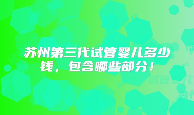 苏州第三代试管婴儿多少钱，包含哪些部分！