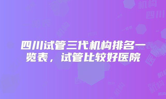 四川试管三代机构排名一览表，试管比较好医院