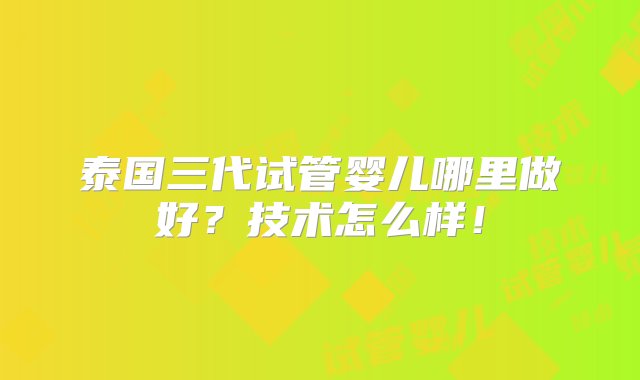 泰国三代试管婴儿哪里做好？技术怎么样！