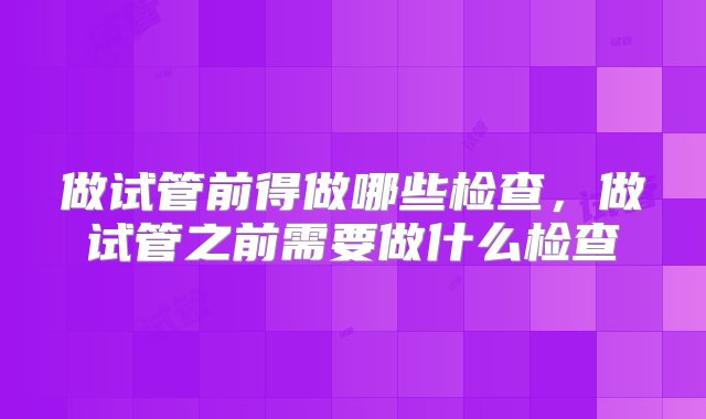 做试管前得做哪些检查，做试管之前需要做什么检查