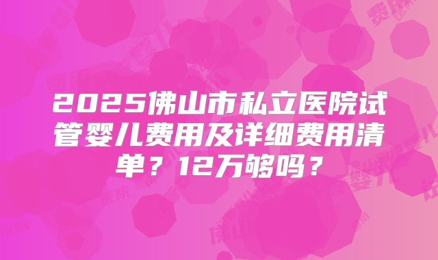 2025佛山市私立医院试管婴儿费用及详细费用清单？12万够吗？