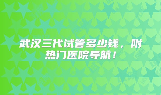 武汉三代试管多少钱，附热门医院导航！