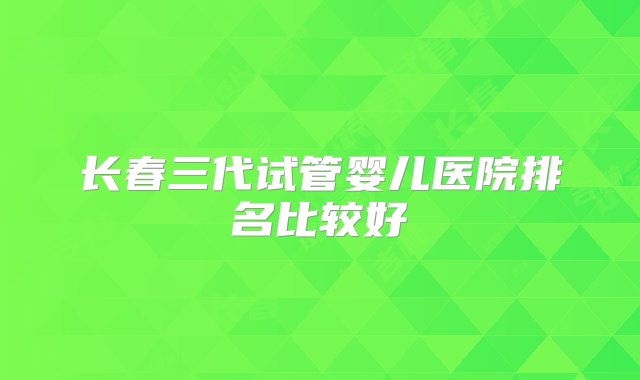 长春三代试管婴儿医院排名比较好