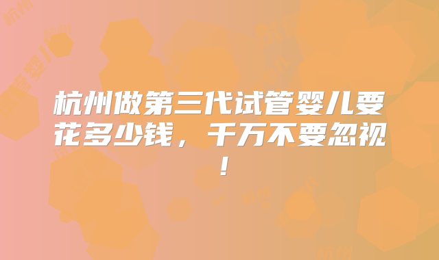 杭州做第三代试管婴儿要花多少钱，千万不要忽视！