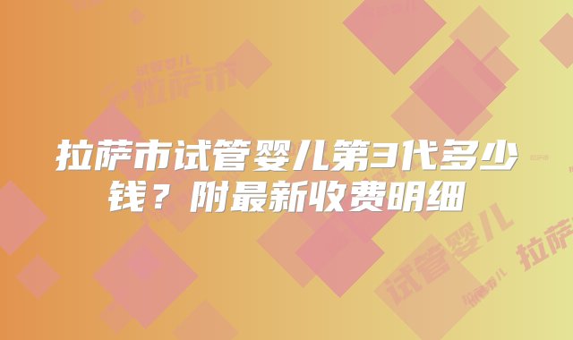 拉萨市试管婴儿第3代多少钱？附最新收费明细