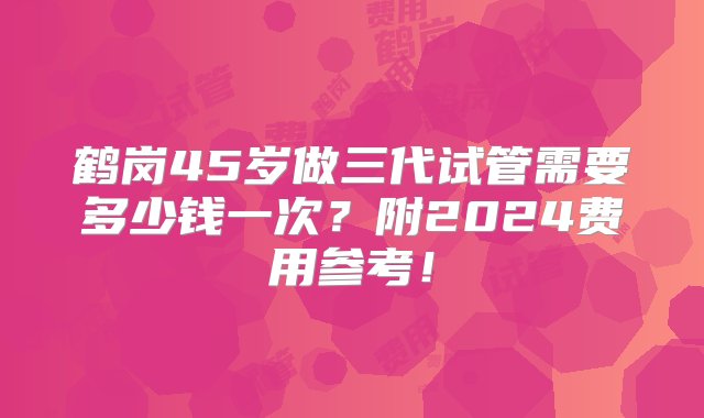 鹤岗45岁做三代试管需要多少钱一次？附2024费用参考！