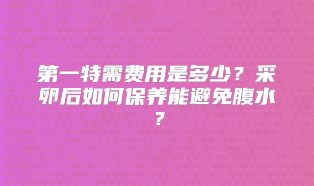 第一特需费用是多少？采卵后如何保养能避免腹水？