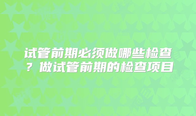 试管前期必须做哪些检查？做试管前期的检查项目