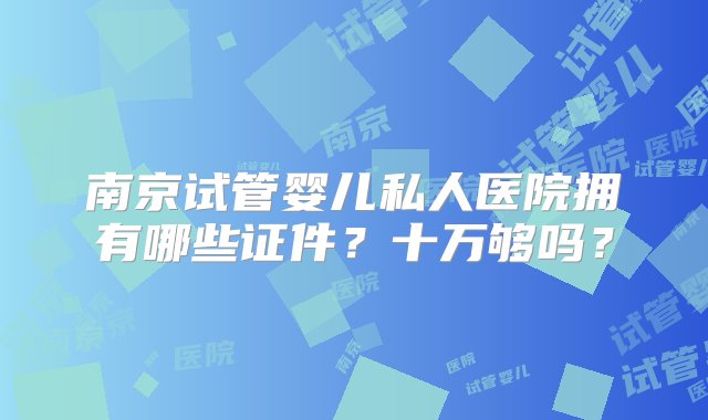 南京试管婴儿私人医院拥有哪些证件？十万够吗？