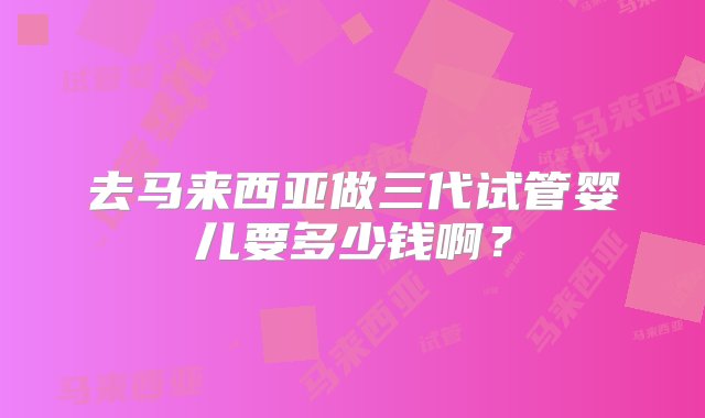 去马来西亚做三代试管婴儿要多少钱啊？