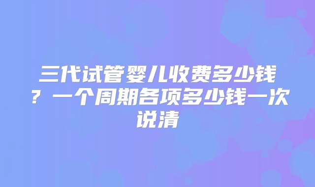 三代试管婴儿收费多少钱？一个周期各项多少钱一次说清