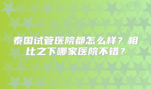 泰国试管医院都怎么样？相比之下哪家医院不错？