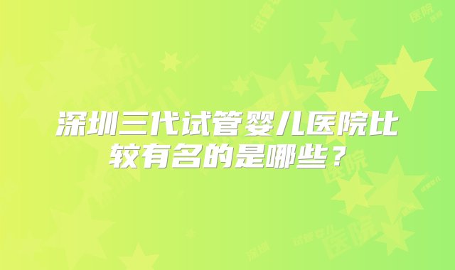 深圳三代试管婴儿医院比较有名的是哪些？