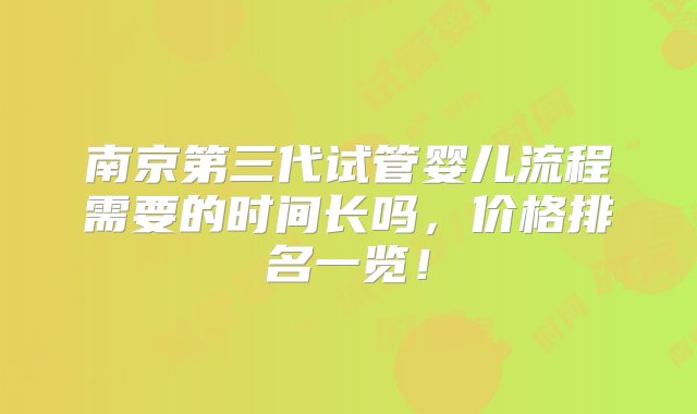 南京第三代试管婴儿流程需要的时间长吗，价格排名一览！