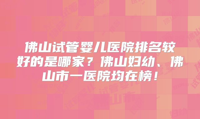 佛山试管婴儿医院排名较好的是哪家？佛山妇幼、佛山市一医院均在榜！