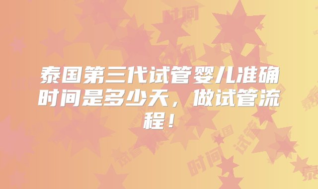 泰国第三代试管婴儿准确时间是多少天，做试管流程！