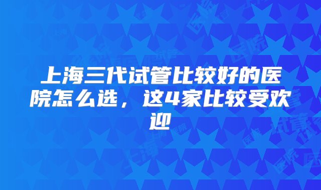 上海三代试管比较好的医院怎么选，这4家比较受欢迎