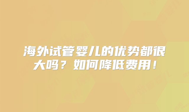 海外试管婴儿的优势都很大吗？如何降低费用！