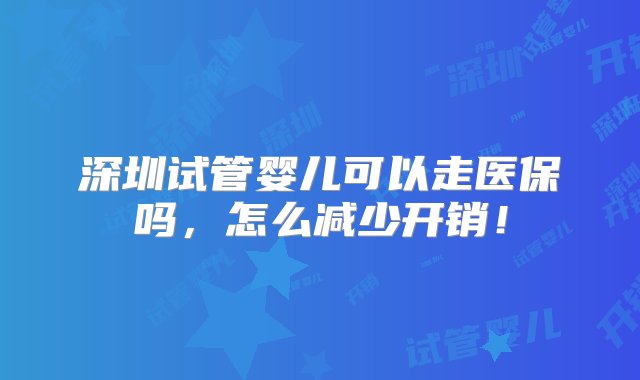 深圳试管婴儿可以走医保吗，怎么减少开销！