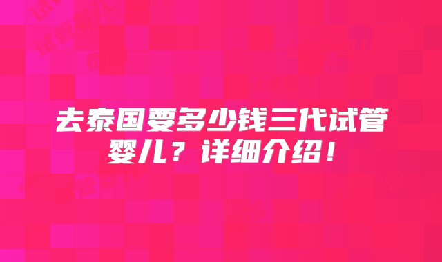 去泰国要多少钱三代试管婴儿？详细介绍！