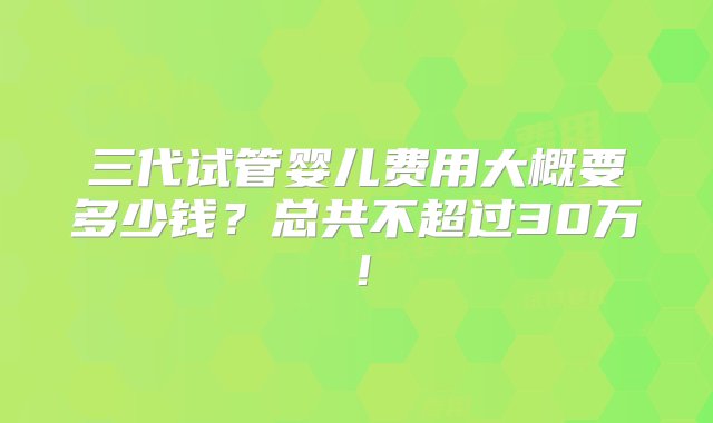 三代试管婴儿费用大概要多少钱？总共不超过30万！